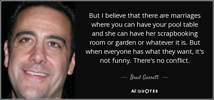 But I believe that there are marriages where you can have your pool table and she can have her scrapbooking room or garden or whatever it is. But when everyone has what they want, it's not funny. There's no conflict. - Brad Garrett