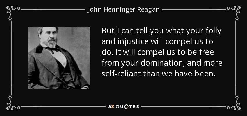 But I can tell you what your folly and injustice will compel us to do. It will compel us to be free from your domination, and more self-reliant than we have been. - John Henninger Reagan