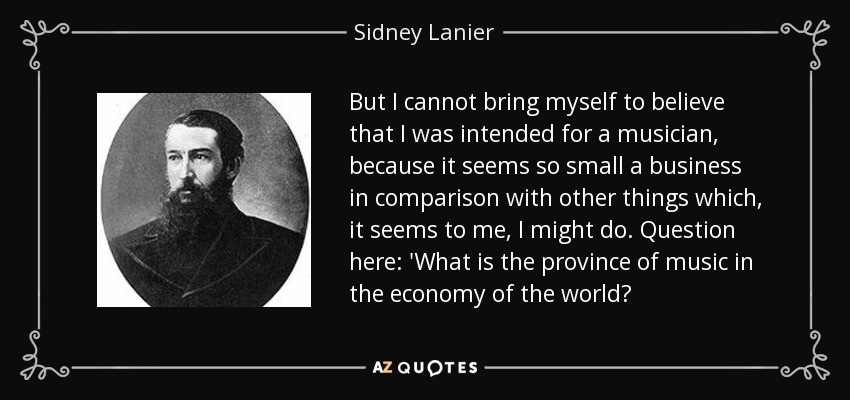 But I cannot bring myself to believe that I was intended for a musician, because it seems so small a business in comparison with other things which, it seems to me, I might do. Question here: 'What is the province of music in the economy of the world? - Sidney Lanier