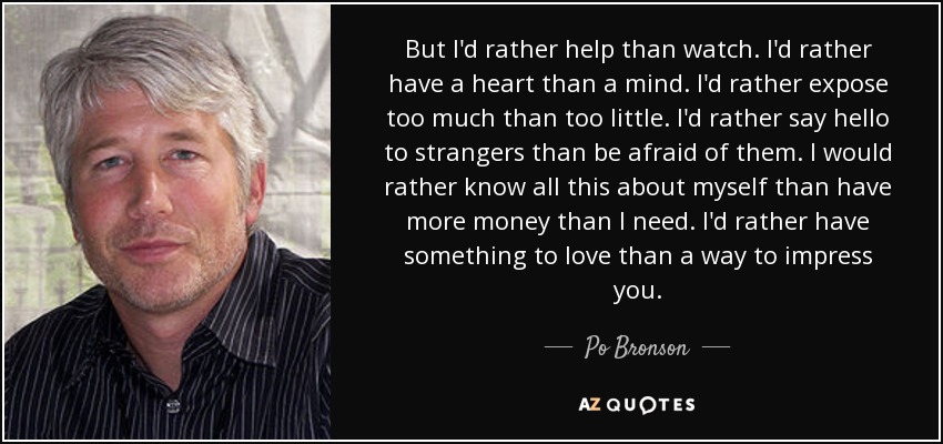 But I'd rather help than watch. I'd rather have a heart than a mind. I'd rather expose too much than too little. I'd rather say hello to strangers than be afraid of them. I would rather know all this about myself than have more money than I need. I'd rather have something to love than a way to impress you. - Po Bronson