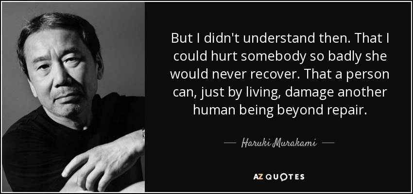 But I didn't understand then. That I could hurt somebody so badly she would never recover. That a person can, just by living, damage another human being beyond repair. - Haruki Murakami