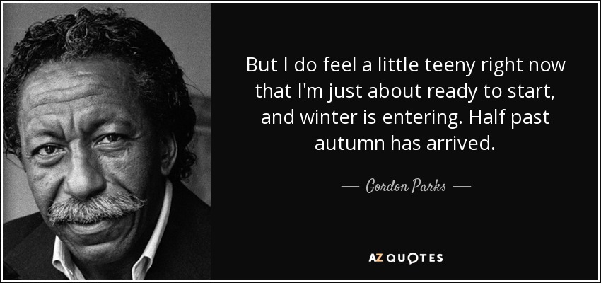 But I do feel a little teeny right now that I'm just about ready to start, and winter is entering. Half past autumn has arrived. - Gordon Parks