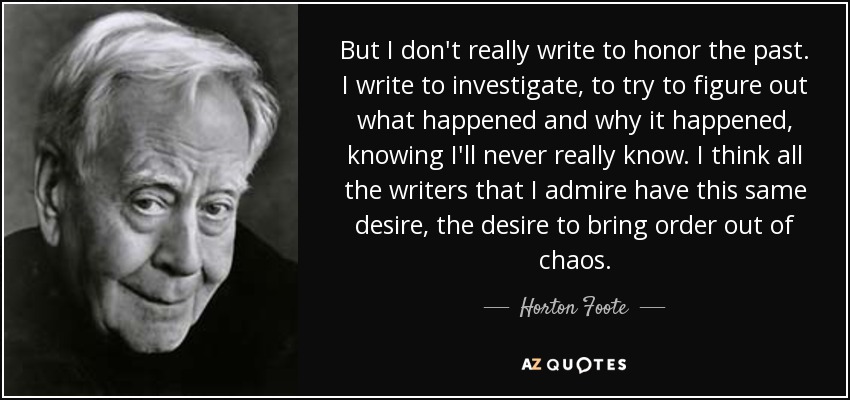 But I don't really write to honor the past. I write to investigate, to try to figure out what happened and why it happened, knowing I'll never really know. I think all the writers that I admire have this same desire, the desire to bring order out of chaos. - Horton Foote
