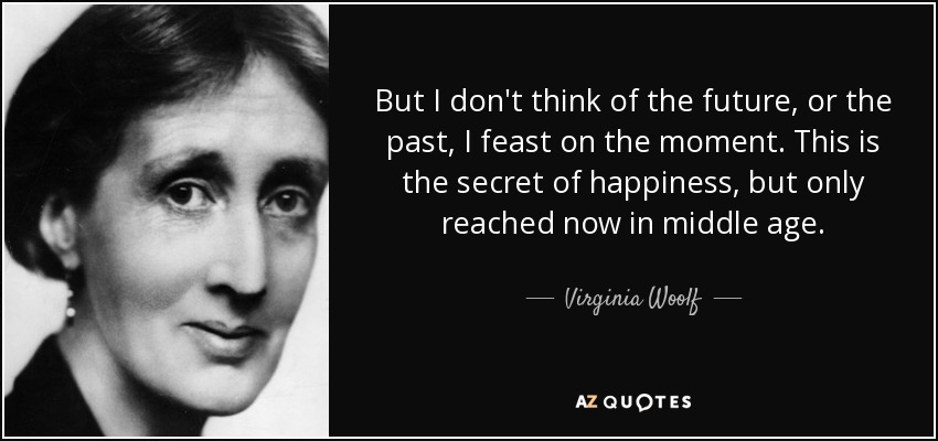 But I don't think of the future, or the past, I feast on the moment. This is the secret of happiness, but only reached now in middle age. - Virginia Woolf