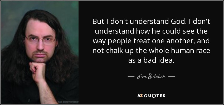 But I don't understand God. I don't understand how he could see the way people treat one another, and not chalk up the whole human race as a bad idea. - Jim Butcher