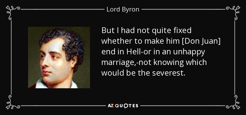 But I had not quite fixed whether to make him [Don Juan] end in Hell-or in an unhappy marriage,-not knowing which would be the severest. - Lord Byron