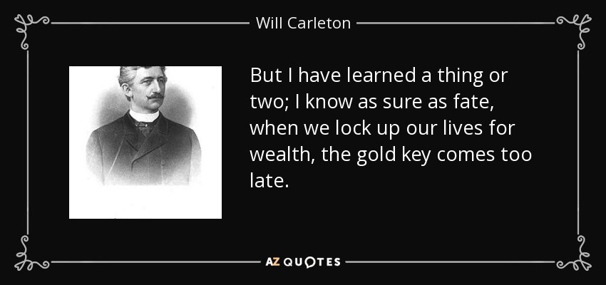 But I have learned a thing or two; I know as sure as fate, when we lock up our lives for wealth, the gold key comes too late. - Will Carleton