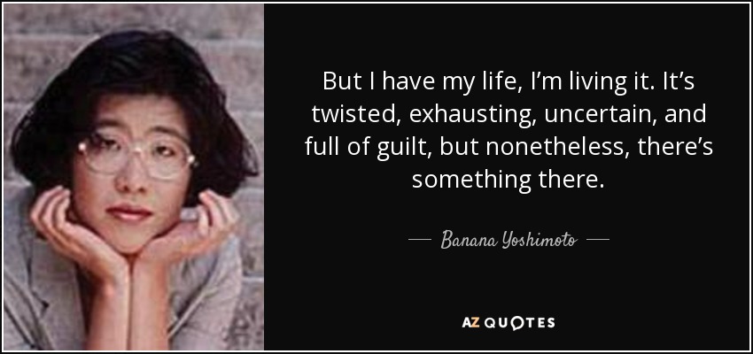 But I have my life, I’m living it. It’s twisted, exhausting, uncertain, and full of guilt, but nonetheless, there’s something there. - Banana Yoshimoto