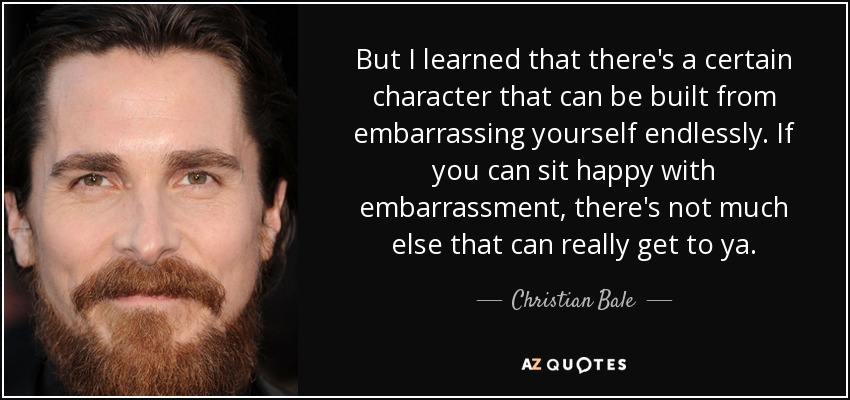 But I learned that there's a certain character that can be built from embarrassing yourself endlessly. If you can sit happy with embarrassment, there's not much else that can really get to ya. - Christian Bale