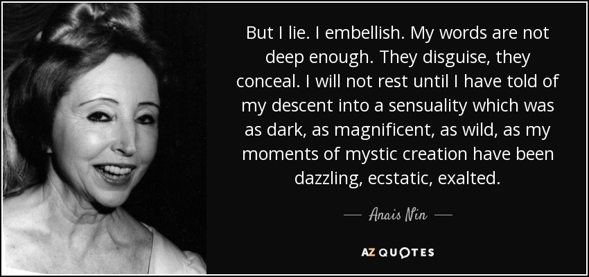But I lie. I embellish. My words are not deep enough. They disguise, they conceal. I will not rest until I have told of my descent into a sensuality which was as dark, as magnificent, as wild, as my moments of mystic creation have been dazzling, ecstatic, exalted. - Anais Nin