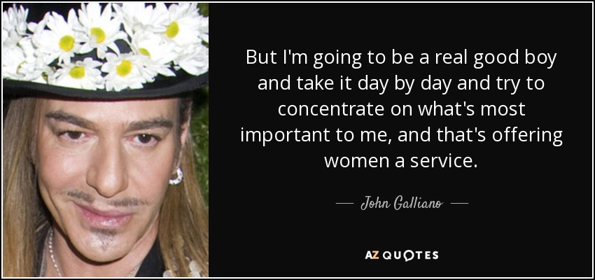 But I'm going to be a real good boy and take it day by day and try to concentrate on what's most important to me, and that's offering women a service. - John Galliano