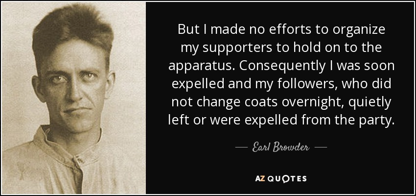But I made no efforts to organize my supporters to hold on to the apparatus. Consequently I was soon expelled and my followers, who did not change coats overnight, quietly left or were expelled from the party. - Earl Browder