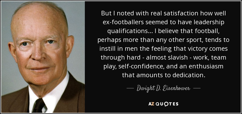 But I noted with real satisfaction how well ex-footballers seemed to have leadership qualifications . . . I believe that football, perhaps more than any other sport, tends to instill in men the feeling that victory comes through hard - almost slavish - work, team play, self-confidence, and an enthusiasm that amounts to dedication. - Dwight D. Eisenhower