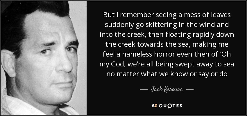 But I remember seeing a mess of leaves suddenly go skittering in the wind and into the creek, then floating rapidly down the creek towards the sea, making me feel a nameless horror even then of 'Oh my God, we're all being swept away to sea no matter what we know or say or do - Jack Kerouac