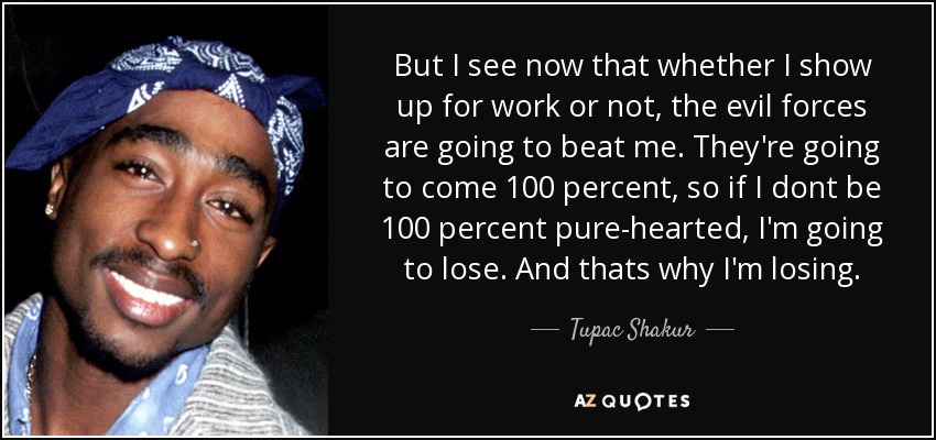 But I see now that whether I show up for work or not, the evil forces are going to beat me. They're going to come 100 percent, so if I dont be 100 percent pure-hearted, I'm going to lose. And thats why I'm losing. - Tupac Shakur