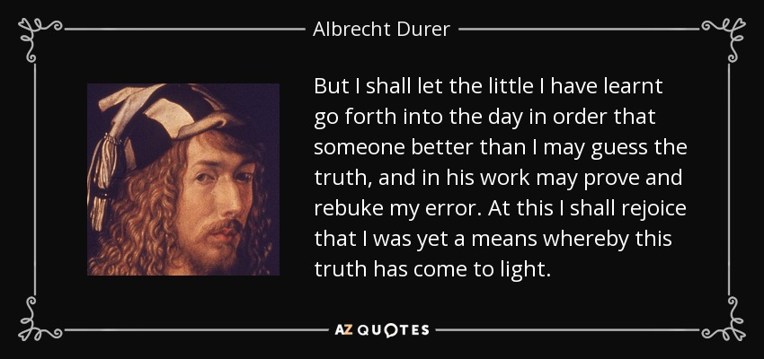 But I shall let the little I have learnt go forth into the day in order that someone better than I may guess the truth, and in his work may prove and rebuke my error. At this I shall rejoice that I was yet a means whereby this truth has come to light. - Albrecht Durer