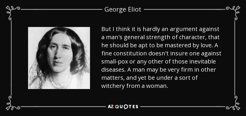 But I think it is hardly an argument against a man's general strength of character, that he should be apt to be mastered by love. A fine constitution doesn't insure one against small-pox or any other of those inevitable diseases. A man may be very firm in other matters, and yet be under a sort of witchery from a woman. - George Eliot