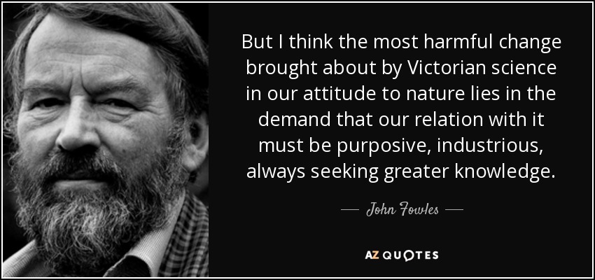 But I think the most harmful change brought about by Victorian science in our attitude to nature lies in the demand that our relation with it must be purposive, industrious, always seeking greater knowledge. - John Fowles