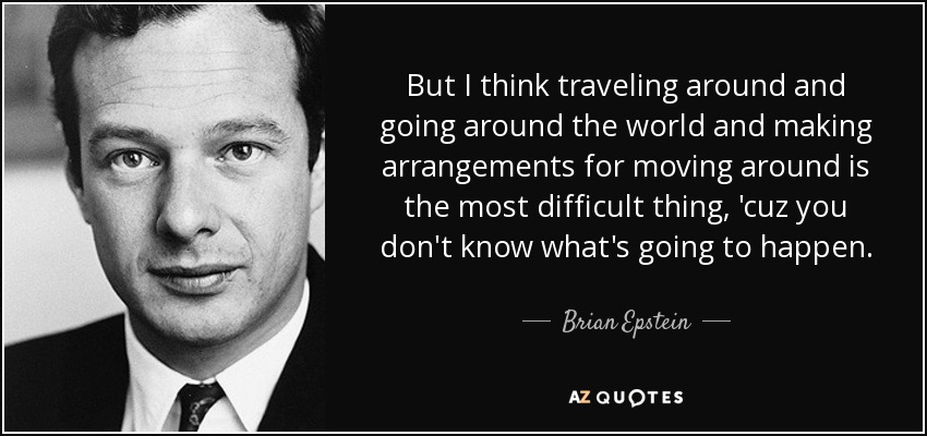 But I think traveling around and going around the world and making arrangements for moving around is the most difficult thing, 'cuz you don't know what's going to happen. - Brian Epstein