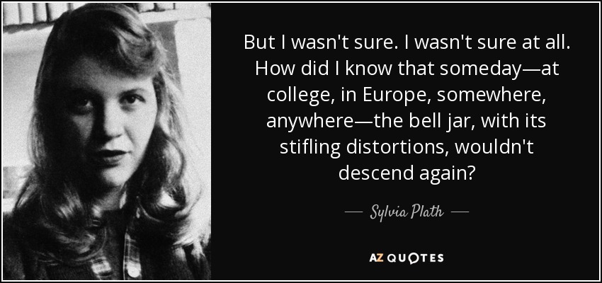 But I wasn't sure. I wasn't sure at all. How did I know that someday―at college, in Europe, somewhere, anywhere―the bell jar, with its stifling distortions, wouldn't descend again? - Sylvia Plath