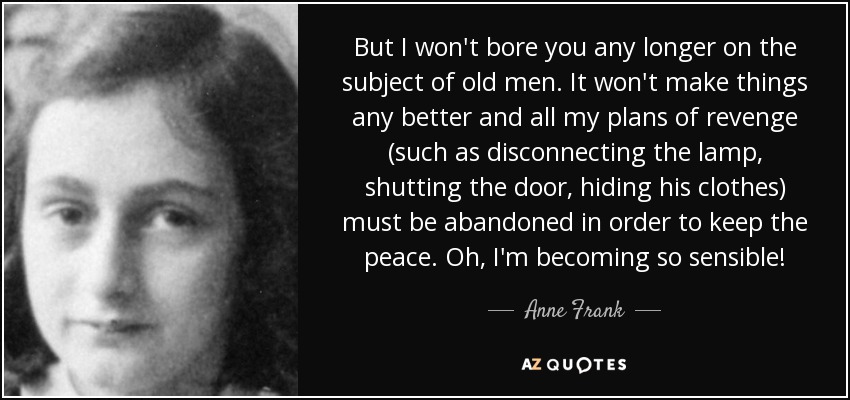But I won't bore you any longer on the subject of old men. It won't make things any better and all my plans of revenge (such as disconnecting the lamp, shutting the door, hiding his clothes) must be abandoned in order to keep the peace. Oh, I'm becoming so sensible! - Anne Frank