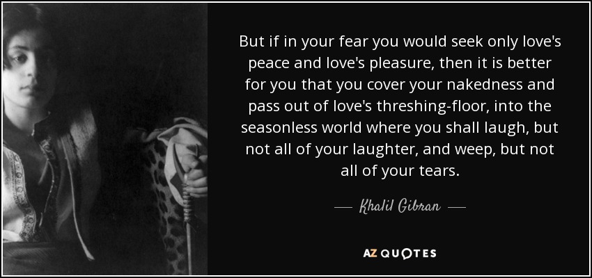 But if in your fear you would seek only love's peace and love's pleasure, then it is better for you that you cover your nakedness and pass out of love's threshing-floor, into the seasonless world where you shall laugh, but not all of your laughter, and weep, but not all of your tears. - Khalil Gibran