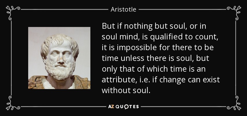 But if nothing but soul, or in soul mind, is qualified to count, it is impossible for there to be time unless there is soul, but only that of which time is an attribute, i.e. if change can exist without soul. - Aristotle