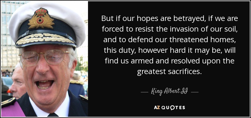 But if our hopes are betrayed, if we are forced to resist the invasion of our soil, and to defend our threatened homes, this duty, however hard it may be, will find us armed and resolved upon the greatest sacrifices. - King Albert II