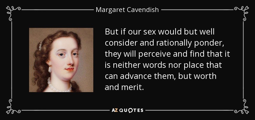 But if our sex would but well consider and rationally ponder, they will perceive and find that it is neither words nor place that can advance them, but worth and merit. - Margaret Cavendish