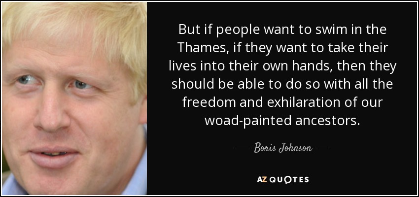 But if people want to swim in the Thames, if they want to take their lives into their own hands, then they should be able to do so with all the freedom and exhilaration of our woad-painted ancestors. - Boris Johnson