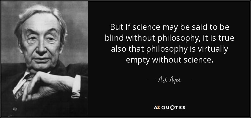 But if science may be said to be blind without philosophy, it is true also that philosophy is virtually empty without science. - A.J. Ayer