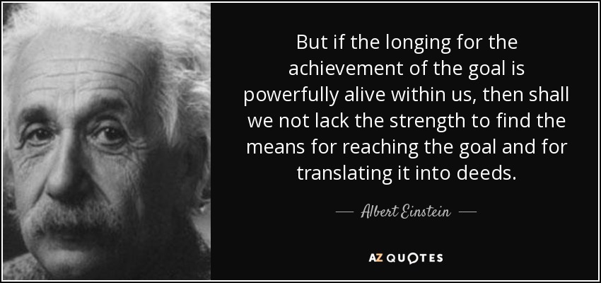 But if the longing for the achievement of the goal is powerfully alive within us, then shall we not lack the strength to find the means for reaching the goal and for translating it into deeds. - Albert Einstein