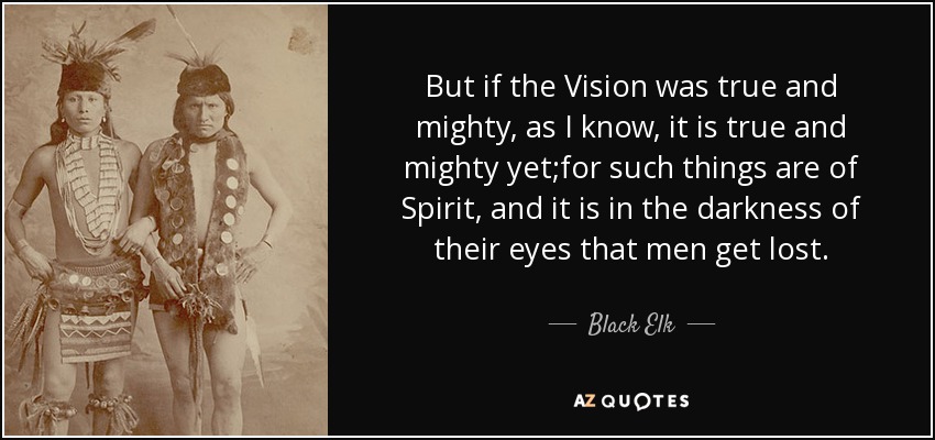 But if the Vision was true and mighty, as I know, it is true and mighty yet;for such things are of Spirit, and it is in the darkness of their eyes that men get lost. - Black Elk