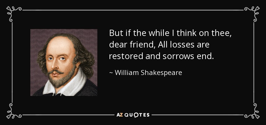 But if the while I think on thee, dear friend, All losses are restored and sorrows end. - William Shakespeare