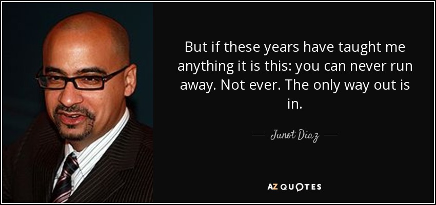 But if these years have taught me anything it is this: you can never run away. Not ever. The only way out is in. - Junot Diaz