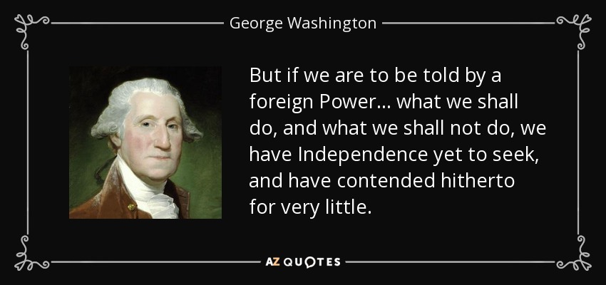 But if we are to be told by a foreign Power . . . what we shall do, and what we shall not do, we have Independence yet to seek, and have contended hitherto for very little. - George Washington