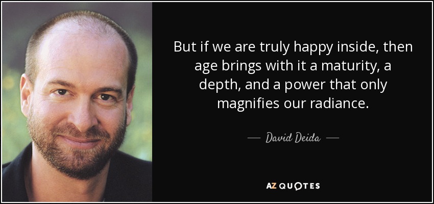 But if we are truly happy inside, then age brings with it a maturity, a depth, and a power that only magnifies our radiance. - David Deida