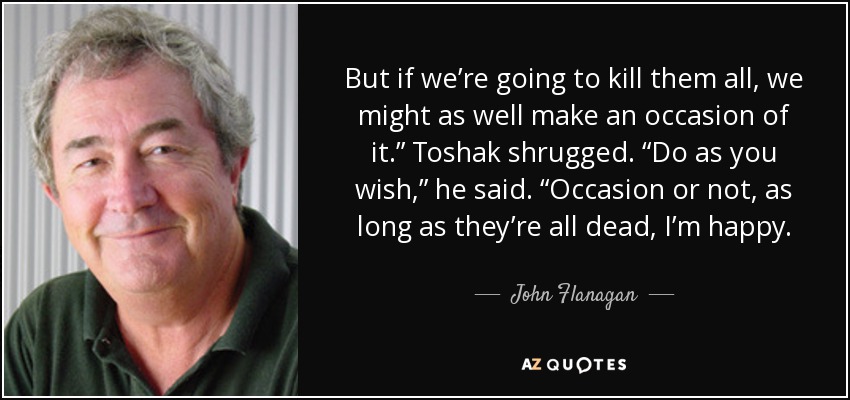 But if we’re going to kill them all, we might as well make an occasion of it.” Toshak shrugged. “Do as you wish,” he said. “Occasion or not, as long as they’re all dead, I’m happy. - John Flanagan