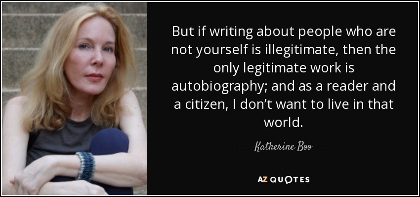 But if writing about people who are not yourself is illegitimate, then the only legitimate work is autobiography; and as a reader and a citizen, I don’t want to live in that world. - Katherine Boo