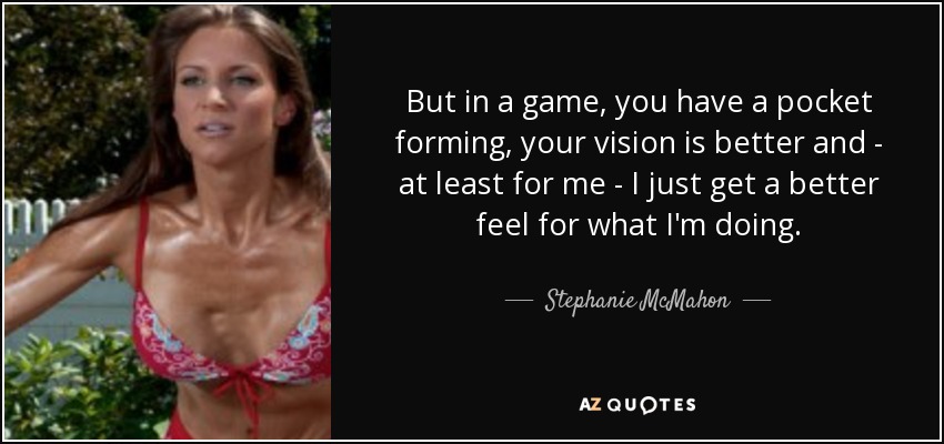 But in a game, you have a pocket forming, your vision is better and - at least for me - I just get a better feel for what I'm doing. - Stephanie McMahon