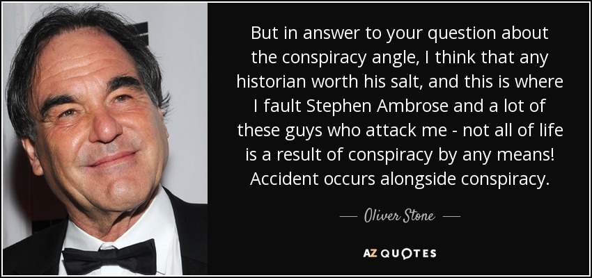 But in answer to your question about the conspiracy angle, I think that any historian worth his salt, and this is where I fault Stephen Ambrose and a lot of these guys who attack me - not all of life is a result of conspiracy by any means! Accident occurs alongside conspiracy. - Oliver Stone