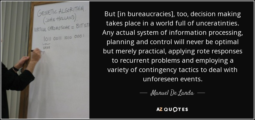 But [in bureaucracies], too, decision making takes place in a world full of unceratinties. Any actual system of information processing, planning and control will never be optimal but merely practical, applying rote responses to recurrent problems and employing a variety of contingency tactics to deal with unforeseen events. - Manuel De Landa