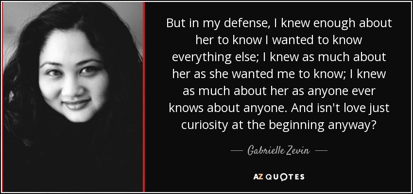 But in my defense, I knew enough about her to know I wanted to know everything else; I knew as much about her as she wanted me to know; I knew as much about her as anyone ever knows about anyone. And isn't love just curiosity at the beginning anyway? - Gabrielle Zevin