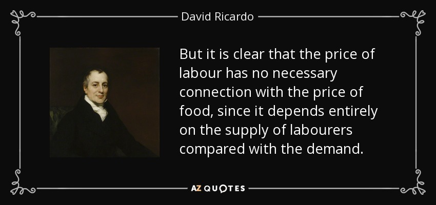 But it is clear that the price of labour has no necessary connection with the price of food, since it depends entirely on the supply of labourers compared with the demand. - David Ricardo