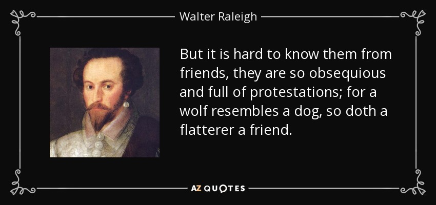 But it is hard to know them from friends, they are so obsequious and full of protestations; for a wolf resembles a dog, so doth a flatterer a friend. - Walter Raleigh