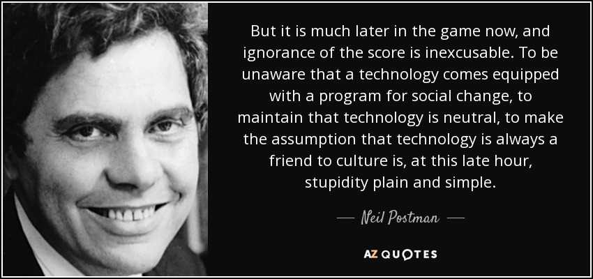 But it is much later in the game now, and ignorance of the score is inexcusable. To be unaware that a technology comes equipped with a program for social change, to maintain that technology is neutral, to make the assumption that technology is always a friend to culture is, at this late hour, stupidity plain and simple. - Neil Postman