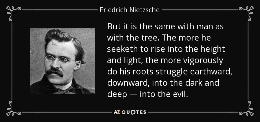 But it is the same with man as with the tree. The more he seeketh to rise into the height and light, the more vigorously do his roots struggle earthward, downward, into the dark and deep — into the evil. - Friedrich Nietzsche