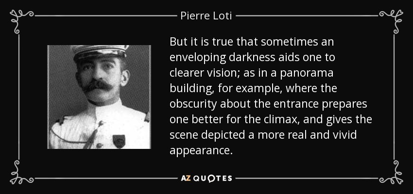 But it is true that sometimes an enveloping darkness aids one to clearer vision; as in a panorama building, for example, where the obscurity about the entrance prepares one better for the climax, and gives the scene depicted a more real and vivid appearance. - Pierre Loti