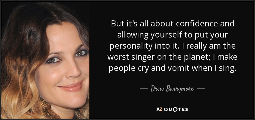 But it's all about confidence and allowing yourself to put your personality into it. I really am the worst singer on the planet; I make people cry and vomit when I sing. - Drew Barrymore