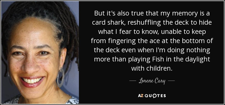 But it's also true that my memory is a card shark, reshuffling the deck to hide what I fear to know, unable to keep from fingering the ace at the bottom of the deck even when I'm doing nothing more than playing Fish in the daylight with children. - Lorene Cary